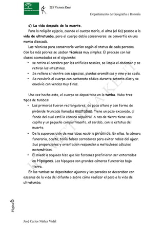 Departamento de Geografía e Historia


             d) La vida después de la muerte.
             Para la religión egipcia, cuando el cuerpo moría, el alma (el Ka) pasaba a la
          vida de ultratumba, pero el cuerpo debía conservarse: se convertía en una
          momia disecada.
             Las técnicas para conservarlo varían según el status de cada persona.
          Con los más pobres se usaban técnicas muy simples. El proceso con las
          clases acomodadas es el siguiente:
            •   se retira el cerebro por los orificios nasales, se limpia el abdomen y se
                retiran los intestinos.
            •   Se rellena el vientre con especias, plantas aromáticas y vino y se cosía.
            •   Se recubría el cuerpo con carbonato sódico durante setenta días y se
                envolvía con vendas muy finas.


             Una vez hecho esto, el cuerpo se depositaba en la tumba. Hubo tres
          tipos de tumbas:
            •   Las primeras fueron rectangulares, de poca altura y con forma de
                pirámide truncada llamadas mastabas. Tiene un pozo excavado, al
                fondo del cual está la cámara sepulcral. A ras de tierra tiene una
                capilla y un pequeño compartimento, el serdab, con la estatua del
                muerto.
            •   De la superposición de mastabas nació la pirámide. En ellas, la cámara
                funeraria, oculta, tenía falsos corredores para evitar robos del ajuar.
                Sus proporciones y orientación responden a meticulosos cálculos
                matemáticos.
            •   El miedo a saqueos hizo que los faraones prefirieran ser enterrados
                en Hipogeos. Los hipogeos son grandes cámaras funerarias bajo
                tierra.
             En las tumbas se depositaban ajuares y las paredes se decoraban con
          escenas de la vida del difunto o sobre cómo realizar el paso a la vida de
          ultratumba.
6	
  
 Página




          José Carlos Núñez Vidal
 