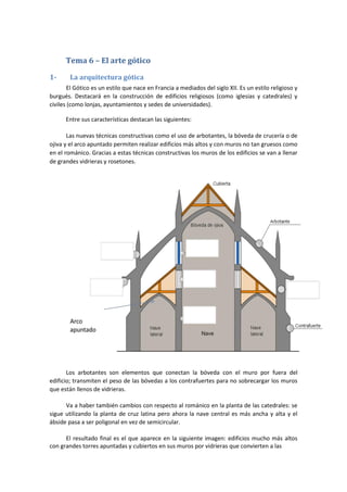 Tema 6 – El arte gótico
1- La arquitectura gótica
El Gótico es un estilo que nace en Francia a mediados del siglo XII. Es un estilo religioso y
burgués. Destacará en la construcción de edificios religiosos (como iglesias y catedrales) y
civiles (como lonjas, ayuntamientos y sedes de universidades).
Entre sus características destacan las siguientes:
Las nuevas técnicas constructivas como el uso de arbotantes, la bóveda de crucería o de
ojiva y el arco apuntado permiten realizar edificios más altos y con muros no tan gruesos como
en el románico. Gracias a estas técnicas constructivas los muros de los edificios se van a llenar
de grandes vidrieras y rosetones.
Los arbotantes son elementos que conectan la bóveda con el muro por fuera del
edificio; transmiten el peso de las bóvedas a los contrafuertes para no sobrecargar los muros
que están llenos de vidrieras.
Va a haber también cambios con respecto al románico en la planta de las catedrales: se
sigue utilizando la planta de cruz latina pero ahora la nave central es más ancha y alta y el
ábside pasa a ser poligonal en vez de semicircular.
El resultado final es el que aparece en la siguiente imagen: edificios mucho más altos
con grandes torres apuntadas y cubiertos en sus muros por vidrieras que convierten a las
 