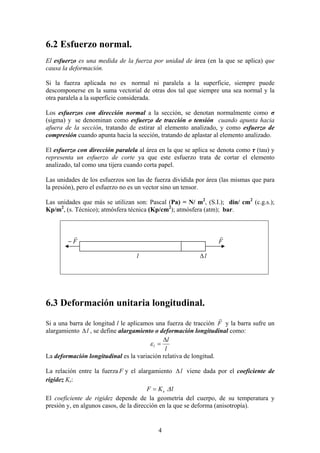 6.2 Esfuerzo normal.
El esfuerzo es una medida de la fuerza por unidad de área (en la que se aplica) que
causa la deformación.
Si la fuerza aplicada no es normal ni paralela a la superficie, siempre puede
descomponerse en la suma vectorial de otras dos tal que siempre una sea normal y la
otra paralela a la superficie considerada.
Los esfuerzos con dirección normal a la sección, se denotan normalmente como σ
(sigma) y se denominan como esfuerzo de tracción o tensión cuando apunta hacia
afuera de la sección, tratando de estirar al elemento analizado, y como esfuerzo de
compresión cuando apunta hacia la sección, tratando de aplastar al elemento analizado.
El esfuerzo con dirección paralela al área en la que se aplica se denota como τ (tau) y
representa un esfuerzo de corte ya que este esfuerzo trata de cortar el elemento
analizado, tal como una tijera cuando corta papel.
Las unidades de los esfuerzos son las de fuerza dividida por área (las mismas que para
la presión), pero el esfuerzo no es un vector sino un tensor.
Las unidades que más se utilizan son: Pascal (Pa) = N/ m2, (S.I.); din/ cm2 (c.g.s.);
Kp/m2, (s. Técnico); atmósfera técnica (Kp/cm2); atmósfera (atm); bar.

r
−F

r
F

∆l

l

6.3 Deformación unitaria longitudinal.
r
Si a una barra de longitud l le aplicamos una fuerza de tracción F y la barra sufre un
alargamiento ∆ l , se define alargamiento o deformación longitudinal como:
∆l
εl =
l
La deformación longitudinal es la variación relativa de longitud.
La relación entre la fuerza F y el alargamiento ∆ l viene dada por el coeficiente de
rigidez Ks:
F = Ks ∆ l
El coeficiente de rigidez depende de la geometría del cuerpo, de su temperatura y
presión y, en algunos casos, de la dirección en la que se deforma (anisotropía).

4

 