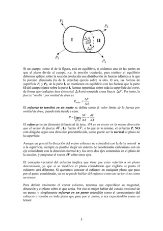 3
Si un cuerpo, como el de la figura, está en equilibrio, si aislamos una de las partes en
que el plano divide al cuerpo, p.e. la porción izquierda, para restituir el equilibrio
debemos aplicar sobre la sección producida una distribución de fuerzas idéntica a la que
la porción eliminada (la de la derecha) ejercía sobre la otra. O sea, las fuerzas de
superficie P1 y P2, de la parte I, se mantienen en equilibrio con las fuerzas que la parte
II del cuerpo ejerce sobre la parte I, fuerzas repartidas sobre toda la superficie del corte,
de forma que cualquier área elemental está sometida a una fuerza . Por tanto, la
fuerza “media” por unidad de área es
A
F
Pmedia
∆
∆
=
El esfuerzo (o tensión) en un punto se define como el valor límite de la fuerza por
unidad de área, cuando ésta tiende a cero:
dA
dF
A
F
P
A
=
∆
∆
=
→
∆
lim
0
El esfuerzo en un elemento diferencial de área, es un vector en la misma dirección
que el vector de fuerza . La fuerza , o lo que es lo mismo, el esfuerzo P, NO
está dirigido según una dirección preestablecida, como puede ser la normal al plano de
la superficie.
Aunque en general la dirección del vector esfuerzo no coincidirá con la de la normal n
a la superficie, siempre es posible elegir un sistema de coordenadas cartesianas con un
eje coincidente con la dirección normal n y los otros dos ejes contenidos en el plano de
la sección, y proyectar el vector dF sobre estos ejes.
El concepto vectorial del esfuerzo implica que tiene que estar referido a un plano
determinado, ya que si se modifica el plano considerado que engloba al punto el
esfuerzo será diferente. Si queremos conocer el esfuerzo en cualquier plano que pase
por el punto considerado, ya no se puede hablar del esfuerzo como un vector si no como
un tensor.
Para definir totalmente el vector esfuerzo, tenemos que especificar su magnitud,
dirección y el plano sobre el que actúa. Por eso es mejor hablar del estado tensional de
un punto, o simplemente esfuerzo en un punto entendido como el conocimiento del
esfuerzo o tensión en todo plano que pase por el punto, o sea expresándolo como en
tensor.
 