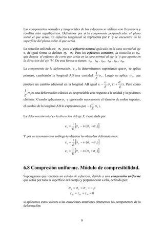 8
Las componentes normales y tangenciales de los esfuerzos se utilizan con frecuencia y
resultan más significativas. Definimos por σ la componente perpendicular al plano
sobre el que actúa. El esfuerzo tangencial se representa por τ y se encuentra en la
superficie del plano sobre el que actúa.
La notación utilizada es: σx para el esfuerzo normal aplicado en la cara normal al eje
x, de igual forma se definen σy, σz. Para los esfuerzos cortantes, la notación es τab
que denota el esfuerzo de corte que actúa en la cara normal al eje ‘a’ y que apunta en
la dirección del eje ‘b’. De esta forma se tienen: τxy , τxz , τyx , τyz , τzx , τzy.
La componente de la deformación, x
ε , la determinamos suponiendo que x
σ se aplica
primero, cambiando la longitud AB una cantidad x
E
σ
1
. Luego se aplica y
σ , que
produce un cambio adicional en la longitud AB igual a )
1
(
E
E
z
y
σ
σ
υ
+
− . Pero como
x
E
σ
1
es una deformación elástica es despreciable con respecto a la unidad y la podemos
eliminar. Cuando aplicamos z
σ e ignorando nuevamente el término de orden superior,
el cambio de la longitud AB lo expresamos por )
( z
E
σ
υ
− .
La deformación total en la dirección del eje X, viene dada por:
[ ]
)
(
1
z
y
x
x
E
σ
σ
υ
σ
ε +
−
=
Y por un razonamiento análogo tendremos las otras dos deformaciones:
[ ]
)
(
1
z
x
y
y
E
σ
σ
υ
σ
ε +
−
=
[ ]
)
(
1
y
x
z
z
E
σ
σ
υ
σ
ε +
−
=
6.8 Compresión uniforme. Módulo de compresibilidad.
Supongamos que tenemos un estado de esfuerzos, debido a una compresión uniforme
que actúa por toda la superficie del cuerpo y perpendicular a ella, definido por:
p
z
y
x −
=
=
= σ
σ
σ
0
=
=
= zx
yz
xy τ
τ
τ
si aplicamos estos valores a las ecuaciones anteriores obtenemos las componentes de la
deformación:
 