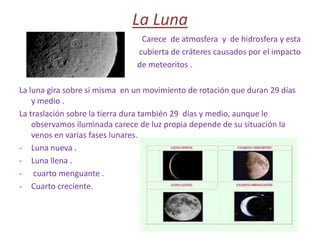LA TIERRA Y SU SATELITE , LA LUNALa tierraLa tierra realiza dos movimientos :-De rotación . La tierra gira sobre su eje . Tarda un día en dar una vuelta completa . La rotación origina la sucesión de los días y las noches.-De traslación. Nuestro planeta gira alrededor del Sol en una orbita       ovalada . Una traslación  completa dura  un año .