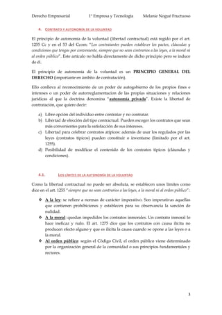 Derecho Empresarial 1º Empresa y Tecnología Melanie Nogué Fructuoso
3
4. CONTRATO Y AUTONOMÍA DE LA VOLUNTAD
El principio de autonomía de la voluntad (libertad contractual) está regido por el art.
1255 Cc y en el 53 del Ccom: “Los contratantes pueden establecer los pactos, cláusulas y
condiciones que tengas por conveniente, siempre que no sean contrarios a las leyes, a la moral ni
al orden público”. Este artículo no habla directamente de dicho principio pero se induce
de él.
El principio de autonomía de la voluntad es un PRINCIPIO GENERAL DEL
DERECHO (importante en ámbito de contratación).
Ello conlleva al reconocimiento de un poder de autogobierno de los propios fines e
intereses o un poder de autorreglamentacion de las propias situaciones y relaciones
jurídicas al que la doctrina denomina “autonomía privada”. Existe la libertad de
contratación, que quiere decir:
a) Libre opción del individuo entre contratar y no contratar.
b) Libertad de elección del tipo contractual. Pueden escoger los contratos que sean
más convenientes para la satisfacción de sus intereses.
c) Libertad para celebrar contratos atípicos: además de usar los regulados por las
leyes (contratos típicos) pueden constituir o inventarse (limitado por el art.
1255).
d) Posibilidad de modificar el contenido de los contratos típicos (cláusulas y
condiciones).
4.1. LOS LÍMITES DE LA AUTONOMÍA DE LA VOLUNTAD
Como la libertad contractual no puede ser absoluta, se establecen unos límites como
dice en el art. 1255 “siempre que no sean contrarios a las leyes, a la moral ni al orden público”:
 A la ley: se refiere a normas de carácter imperativo. Son imperativas aquellas
que contienen prohibiciones y establecen para su observancia la sanción de
nulidad.
 A la moral: quedan impedidos los contratos inmorales. Un contrato inmoral lo
hace ineficaz y nulo. El art. 1275 dice que los contratos con causa ilícita no
producen efecto alguno y que es ilícita la causa cuando se opone a las leyes o a
la moral.
 Al orden público: según el Código Civil, el orden público viene determinado
por la organización general de la comunidad o sus principios fundamentales y
rectores.
 