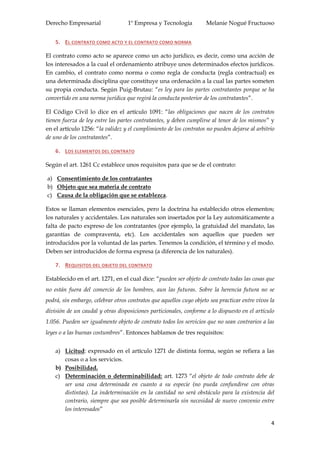 Derecho Empresarial 1º Empresa y Tecnología Melanie Nogué Fructuoso
4
5. EL CONTRATO COMO ACTO Y EL CONTRATO COMO NORMA
El contrato como acto se aparece como un acto jurídico, es decir, como una acción de
los interesados a la cual el ordenamiento atribuye unos determinados efectos jurídicos.
En cambio, el contrato como norma o como regla de conducta (regla contractual) es
una determinada disciplina que constituye una ordenación a la cual las partes someten
su propia conducta. Según Puig-Brutau: “es ley para las partes contratantes porque se ha
convertido en una norma jurídica que regirá la conducta posterior de los contratantes”.
El Código Civil lo dice en el artículo 1091: “las obligaciones que nacen de los contratos
tienen fuerza de ley entre las partes contratantes, y deben cumplirse al tenor de los mismos” y
en el artículo 1256: “la validez y el cumplimiento de los contratos no pueden dejarse al arbitrio
de uno de los contratantes”.
6. LOS ELEMENTOS DEL CONTRATO
Según el art. 1261 Cc establece unos requisitos para que se de el contrato:
a) Consentimiento de los contratantes
b) Objeto que sea materia de contrato
c) Causa de la obligación que se establezca.
Estos se llaman elementos esenciales, pero la doctrina ha establecido otros elementos;
los naturales y accidentales. Los naturales son insertados por la Ley automáticamente a
falta de pacto expreso de los contratantes (por ejemplo, la gratuidad del mandato, las
garantías de compraventa, etc). Los accidentales son aquellos que pueden ser
introducidos por la voluntad de las partes. Tenemos la condición, el término y el modo.
Deben ser introducidos de forma expresa (a diferencia de los naturales).
7. REQUISITOS DEL OBJETO DEL CONTRATO
Establecido en el art. 1271, en el cual dice: “pueden ser objeto de contrato todas las cosas que
no están fuera del comercio de los hombres, aun las futuras. Sobre la herencia futura no se
podrá, sin embargo, celebrar otros contratos que aquellos cuyo objeto sea practicar entre vivos la
división de un caudal y otras disposiciones particionales, conforme a lo dispuesto en el artículo
1.056. Pueden ser igualmente objeto de contrato todos los servicios que no sean contrarios a las
leyes o a las buenas costumbres”. Entonces hablamos de tres requisitos:
a) Licitud: expresado en el artículo 1271 de distinta forma, según se refiera a las
cosas o a los servicios.
b) Posibilidad.
c) Determinación o determinabilidad: art. 1273 “el objeto de todo contrato debe de
ser una cosa determinada en cuanto a su especie (no pueda confundirse con otras
distintas). La indeterminación en la cantidad no será obstáculo para la existencia del
contrario, siempre que sea posible determinarla sin necesidad de nuevo convenio entre
los interesados”
 