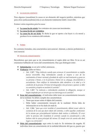 Derecho Empresarial 1º Empresa y Tecnología Melanie Nogué Fructuoso
5
8. LA CAUSA DEL CONTRATO
Para algunos (causalistas) la causa es un elemento del negocio jurídico, mientras que
para otros (anticausalistas) ésta es un elemento totalmente inútil o inservible.
Existen varios requisitos para la causa:
a) La causa ha de existir: los contratos sin causa son inexistentes.
b) La causa ha de ser verdadera.
c) La causa ha de ser lícita. Es ilícita la que se opone a las leyes o a la moral y
produce la no existencia del contrato.
9. FORMA
En contratos formales, esta característica será esencial. Además, a efectos probatorios sí
será esencial.
10. VICIOS DEL CONSENTIMIENTO
Recordemos que para que se de consentimiento el sujeto debe ser libre. Si no es así
estaríamos hablando de vicios del consentimiento. Hay que distinguir entre:
 Intimidación: es un acto verbal, amenazas.
 Violencia: debe ser física.
o Art. 1.267: “Hay violencia cuando para arrancar el consentimiento se emplea
fuerza irresistible. Hay intimidación cuando se inspira a uno de los
contratantes el temor racional y fundado de sufrir un mal inminente y grave en
su persona o bienes, o en la persona o bienes de su cónyuge, descendientes o
ascendientes. Para calificar la intimidación debe atenderse a la edad y a la
condición de la persona. El temor de desagradar a las personas a quienes se debe
su sumisión y respeto no anulará el contrato”.
o Art. 1.267: “la violencia o intimidación anularán la obligación, aunque se
hayan empleado por un tercero que no intervenga en el contrato”.
 Error del consentimiento : el individuo debe tener un consentimiento inexacto
de la realidad. Se deben cumplir dos características:
o Tiene que recaer sobre el objeto del contrato.
o Debe haber conocimiento inexacto de la realidad. Dicha falta de
información no se ha dado de mala fe.
o Art. 1.266: “para que error invalide el consentimiento, deberá recaer sobre la
sustancia de la cosa que fuere objeto del contrato, o sobre aquellas condiciones
de la misma que principalmente hubiesen dado motivo a celebrarlo. El error
sobre la persona sólo invalidará el contrato cuando la consideración a ella
hubiese sido la causa principal del mismo. El simple error de cuenta sólo dará
lugar a su corrección”.
 Dolo del consentimiento: aquí entra la mala fe. Es sinónimo de engaño. El
individuo tiene un conocimiento de la realidad diferente del que es, puesto que
 