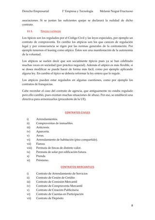 Derecho Empresarial 1º Empresa y Tecnología Melanie Nogué Fructuoso
8
asociaciones. Si se juntan las suficientes quejas se declarará la nulidad de dicho
contrato.
11.5. TÍPICOS Y ATÍPICOS
Los típicos son los regulados por el Código Civil y las leyes especiales, por ejemplo un
contrato de compraventa. En cambio los atípicos son los que carecen de regulación
legal y por consecuencia se rigen por las normas generales de la contratación. Por
ejemplo tenemos el leasing como atípico. Éstos son una manifestación de la autonomía
de la voluntad.
Los atípicos se suelen decir que son socialmente típicos pues ya se han celebrado
muchas veces en sociedad (por práctica negocial). Además el atípico es más flexible, si
se desea modificar se puede hacer de forma más fácil, como por ejemplo aplicando
alguna ley. En cambio el típico se debería reformar la ley entera que lo regule.
Los atípicos pueden estar regulados en algunas cuestiones, como por ejemplo los
contratos de franquicias.
Cabe recordar el caso del contrato de agencia, que antiguamente no estaba regulado
pero ello cambió, pues existían muchas situaciones de abuso. Por eso, se estableció una
directiva para armonizarlos (procedente de la UE).
CONTRATOS CIVILES
i) Arrendamientos.
ii) Compraventas de inmuebles.
iii) Anticresis.
iv) Aparcería.
v) Arras.
vi) Arrendamiento de habitación (piso compartido).
vii) Fianza.
viii) Permuta de fincas de distinto valor.
ix) Permuta de solar por edificación futura.
x) Prenda
xi) Préstamo.
CONTRATOS MERCANTILES
i) Contrato de Arrendamiento de Servicios
ii) Contrato de Cesión de Crédito
iii) Contrato de Comisión Mercantil
iv) Contrato de Compraventa Mercantil
v) Contrato de Creación Publicitaria
vi) Contrato de Cuentas en Participación
vii) Contrato de Depósito
 