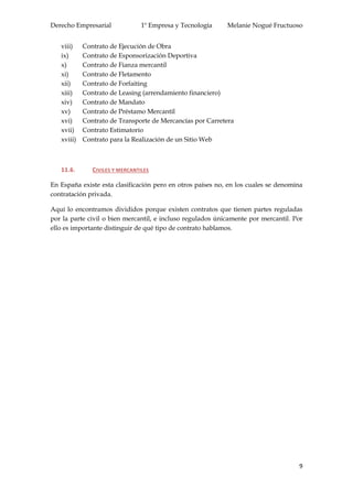 Derecho Empresarial 1º Empresa y Tecnología Melanie Nogué Fructuoso
9
viii) Contrato de Ejecución de Obra
ix) Contrato de Esponsorización Deportiva
x) Contrato de Fianza mercantil
xi) Contrato de Fletamento
xii) Contrato de Forfaiting
xiii) Contrato de Leasing (arrendamiento financiero)
xiv) Contrato de Mandato
xv) Contrato de Préstamo Mercantil
xvi) Contrato de Transporte de Mercancías por Carretera
xvii) Contrato Estimatorio
xviii) Contrato para la Realización de un Sitio Web
11.6. CIVILES Y MERCANTILES
En España existe esta clasificación pero en otros países no, en los cuales se denomina
contratación privada.
Aquí lo encontramos divididos porque existen contratos que tienen partes reguladas
por la parte civil o bien mercantil, e incluso regulados únicamente por mercantil. Por
ello es importante distinguir de qué tipo de contrato hablamos.
 