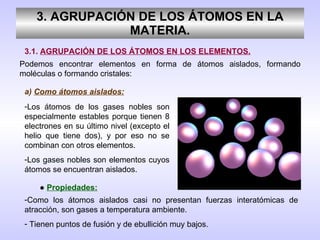 3. AGRUPACIÓN DE LOS ÁTOMOS EN LA MATERIA. 3.1.  AGRUPACIÓN DE LOS ÁTOMOS EN LOS ELEMENTOS. Podemos encontrar elementos en forma de átomos aislados, formando moléculas o formando cristales: a)  Como átomos aislados: Los átomos de los gases nobles son especialmente estables porque tienen 8 electrones en su último nivel (excepto el helio que tiene dos), y por eso no se combinan con otros elementos. Los gases nobles son elementos cuyos átomos se encuentran aislados. ●  Propiedades: Como los átomos aislados casi no presentan fuerzas interatómicas de atracción, son gases a temperatura ambiente. Tienen puntos de fusión y de ebullición muy bajos. 