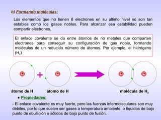 b)  Formando moléculas: Los elementos que no tienen 8 electrones en su último nivel no son tan estables como los gases nobles. Para alcanzar esa estabilidad pueden compartir electrones. El enlace covalente se da entre átomos de no metales que comparten electrones para conseguir su configuración de gas noble, formando moléculas de un reducido número de átomos. Por ejemplo, el hidrógeno (H 2 ) + + + + + átomo de H átomo de H molécula de H 2 ●  Propiedades: - El enlace covalente es muy fuerte, pero las fuerzas intermoleculares son muy débiles, por lo que suelen ser gases a temperatura ambiente, o líquidos de bajo punto de ebullición o sólidos de bajo punto de fusión. 