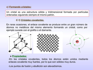 c)  Formando cristales: Un cristal es una estructura sólida y tridimensional formada por partículas ordenadas siguiendo siempre el mismo patrón. En raras ocasiones, el enlace covalente se produce entre un gran número de átomos no metálicos del mismo elemento formando un cristal, como por ejemplo sucede con el grafito o el diamante. C.1)  Cristales covalentes. 6 + ●  Propiedades: En los cristales covalentes, todos los átomos están unidos mediante enlaces covalente muy fuertes, por lo que son sólidos muy duros. Los puntos de fusión y ebullición son elevadísimos. 