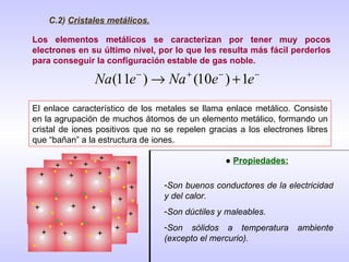 C.2)  Cristales metálicos. Los elementos metálicos se caracterizan por tener muy pocos electrones en su último nivel, por lo que les resulta más fácil perderlos para conseguir la configuración estable de gas noble. El enlace característico de los metales se llama enlace metálico. Consiste en la agrupación de muchos átomos de un elemento metálico, formando un cristal de iones positivos que no se repelen gracias a los electrones libres que “bañan” a la estructura de iones. ●  Propiedades: Son buenos conductores de la electricidad y del calor. Son dúctiles y maleables. Son sólidos a temperatura ambiente (excepto el mercurio). 