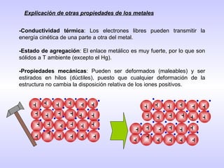 -Conductividad térmica : Los electrones libres pueden transmitir la energía cinética de una parte a otra del metal. -Estado de agregación : El enlace metálico es muy fuerte, por lo que son sólidos a T ambiente (excepto el Hg). -Propiedades mecánicas : Pueden ser deformados (maleables) y ser estirados en hilos (dúctiles), puesto que cualquier deformación de la estructura no cambia la disposición relativa de los iones positivos. Explicación de otras propiedades de los metales + + + + + + + + + + + + + + + + + + + + + + + + + + + + + + + + + + + + + + + + + + + + + + + + 