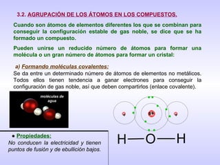 3.2.  AGRUPACIÓN DE LOS ÁTOMOS EN LOS COMPUESTOS. Cuando son átomos de elementos diferentes los que se combinan para conseguir la configuración estable de gas noble, se dice que se ha formado un compuesto.  Pueden unirse un reducido número de átomos para formar una molécula o un gran número de átomos para formar un cristal: a)  Formando moléculas covalentes: Se da entre un determinado número de átomos de elementos no metálicos. Todos ellos tienen tendencia a ganar electrones para conseguir la configuración de gas noble, así que deben compartirlos (enlace covalente). moléculas de agua ●  Propiedades: No conducen la electricidad y tienen puntos de fusión y de ebullición bajos. + + 8 + 