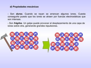d) Propiedades mecánicas - Son  duros . Cuando se rayan se arrancan algunos iones. Cuesta conseguirlo puesto que los iones se atraen por fuerzas electrostáticas que son intensas. - Son  frágiles . Un golpe puede provocar el desplazamiento de una capa de iones sobre otra, generando grandes repulsiones. + - + + + + + - - - - - + + + + + + - - - - - - + - + + + + + - - - - - + + + + + + - - - - - - 