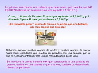 Lo primero será buscar una balanza que pese umas, pero resulta que NO EXISTEN balanzas tan sensibles. Una uma equivale a 1,66.10 -24  g. O sea, 1 átomo de Fe pesa 56 uma que equivalen a 9,3.10 -23  g y 1 átomo de S pesa 32 uma que equivalen a 5,3.10 -23  g. ¡¡Es imposible pesar 1 átomo de hierro o de azufre con una balanza, por muy precisa que ésta sea!! Se introduce la unidad llamada  mol  que corresponde a una cantidad de gramos medible en una balanza y que, a la vez, contiene un determinado número de partículas. Debemos manejar muchos átomos de azufre y muchos átomos de hierro hasta reunir cantidades que puedan ser pesadas con una balanza, por lo que es necesario introducir otra unidad más adecuada que la uma. 