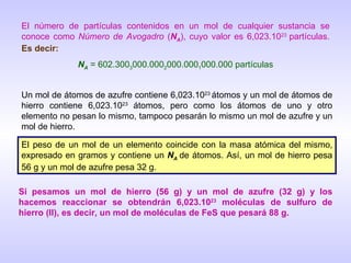 El número de partículas contenidos en un mol de cualquier sustancia se conoce como  Número de Avogadro  ( N A ), cuyo valor es 6,023.10 23  partículas.  Es decir: N A  = 602.300 3 000.000 2 000.000 1 000.000 partículas Un mol de átomos de azufre contiene 6,023.10 23  átomos y un mol de átomos de hierro contiene 6,023.10 23  átomos, pero como los átomos de uno y otro elemento no pesan lo mismo, tampoco pesarán lo mismo un mol de azufre y un mol de hierro. El peso de un mol de un elemento coincide con la masa atómica del mismo, expresado en gramos y contiene un  N A   de átomos. Así, un mol de hierro pesa 56 g y un mol de azufre pesa 32 g. Si pesamos un mol de hierro (56 g) y un mol de azufre (32 g) y los hacemos reaccionar se obtendrán 6,023.10 23  moléculas de sulfuro de hierro (II), es decir, un mol de moléculas de FeS que pesará 88 g. 