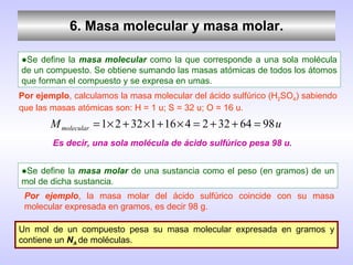 6. Masa molecular y masa molar. ● Se define la  masa molecular  como la que corresponde a una sola molécula de un compuesto. Se obtiene sumando las masas atómicas de todos los átomos que forman el compuesto y se expresa en umas. Por ejemplo , calculamos la masa molecular del ácido sulfúrico (H 2 SO 4 ) sabiendo que las masas atómicas son: H = 1 u; S = 32 u; O = 16 u. Es decir, una sola molécula de ácido sulfúrico pesa 98 u. ● Se define la  masa molar  de una sustancia como el peso (en gramos) de un mol de dicha sustancia. Por ejemplo , la masa molar del ácido sulfúrico coincide con su masa molecular expresada en gramos, es decir 98 g. Un mol de un compuesto pesa su masa molecular expresada en gramos y contiene un  N A  de moléculas. 