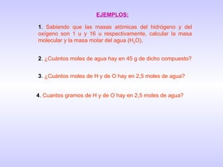 EJEMPLOS: 1 .  Sabiendo que las masas atómicas del hidrógeno y del oxígeno son 1 u y 16 u respectivamente, calcular la masa molecular y la masa molar del agua (H 2 O). 2 .  ¿Cuántos moles de agua hay en 45 g de dicho compuesto? 3 .  ¿Cuántos moles de H y de O hay en 2,5 moles de agua? 4 .  Cuantos gramos de H y de O hay en 2,5 moles de agua? 