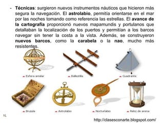 10
http://clasesconarte.blogspot.com/
- Técnicas: surgieron nuevos instrumentos náuticos que hicieron más
segura la navegación. El astrolabio, permitía orientarse en el mar
por las noches tomando como referencia las estrellas. El avance de
la cartografía proporcionó nuevos mapamundis y portulanos que
detallaban la localización de los puertos y permitían a los barcos
navegar sin tener la costa a la vista. Además, se construyeron
nuevos barcos, como la carabela o la nao, mucho más
resistentes.
 