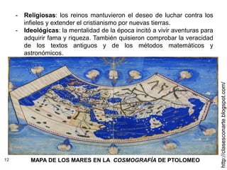 12
http://clasesconarte.blogspot.com/
- Religiosas: los reinos mantuvieron el deseo de luchar contra los
infieles y extender el cristianismo por nuevas tierras.
- Ideológicas: la mentalidad de la época incitó a vivir aventuras para
adquirir fama y riqueza. También quisieron comprobar la veracidad
de los textos antiguos y de los métodos matemáticos y
astronómicos.
MAPA DE LOS MARES EN LA COSMOGRAFÍA DE PTOLOMEO
 