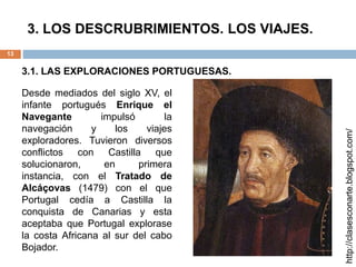 3. LOS DESCRUBRIMIENTOS. LOS VIAJES.
13
3.1. LAS EXPLORACIONES PORTUGUESAS.
http://clasesconarte.blogspot.com/
Desde mediados del siglo XV, el
infante portugués Enrique el
Navegante impulsó la
navegación y los viajes
exploradores. Tuvieron diversos
conflictos con Castilla que
solucionaron, en primera
instancia, con el Tratado de
Alcáçovas (1479) con el que
Portugal cedía a Castilla la
conquista de Canarias y esta
aceptaba que Portugal explorase
la costa Africana al sur del cabo
Bojador.
 
