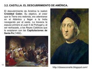 15
http://clasesconarte.blogspot.com/
El descubrimiento de América lo realizó
Cristóbal Colón. Su objetivo, al creer
que la Tierra era redonda, era adentrarse
en el Atlántico y llegar a la India
navegando por el oeste. La travesía la
expuso primero al Juan II de Portugal y, al
ser rechazado, a los Reyes Católicos que
lo aceptaron con las Capitulaciones de
Santa Fe (1492).
3.2. CASTILLA. EL DESCUBRIMIENTO DE AMÉRICA.
 