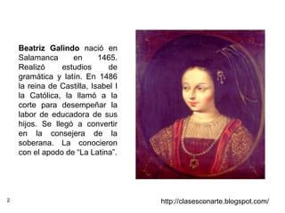 2 http://clasesconarte.blogspot.com/
Beatriz Galindo nació en
Salamanca en 1465.
Realizó estudios de
gramática y latín. En 1486
la reina de Castilla, Isabel I
la Católica, la llamó a la
corte para desempeñar la
labor de educadora de sus
hijos. Se llegó a convertir
en la consejera de la
soberana. La conocieron
con el apodo de “La Latina”.
 