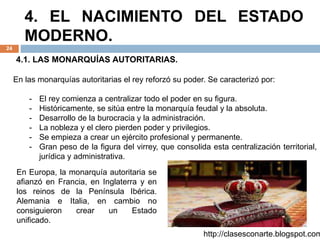 4. EL NACIMIENTO DEL ESTADO
MODERNO.
24
4.1. LAS MONARQUÍAS AUTORITARIAS.
En las monarquías autoritarias el rey reforzó su poder. Se caracterizó por:
- El rey comienza a centralizar todo el poder en su figura.
- Históricamente, se sitúa entre la monarquía feudal y la absoluta.
- Desarrollo de la burocracia y la administración.
- La nobleza y el clero pierden poder y privilegios.
- Se empieza a crear un ejército profesional y permanente.
- Gran peso de la figura del virrey, que consolida esta centralización territorial,
jurídica y administrativa.
http://clasesconarte.blogspot.com
En Europa, la monarquía autoritaria se
afianzó en Francia, en Inglaterra y en
los reinos de la Península Ibérica.
Alemania e Italia, en cambio no
consiguieron crear un Estado
unificado.
 