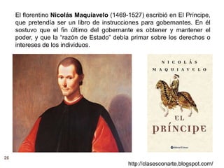 26
http://clasesconarte.blogspot.com/
El florentino Nicolás Maquiavelo (1469-1527) escribió en El Príncipe,
que pretendía ser un libro de instrucciones para gobernantes. En él
sostuvo que el fin último del gobernante es obtener y mantener el
poder, y que la “razón de Estado” debía primar sobre los derechos o
intereses de los individuos.
 