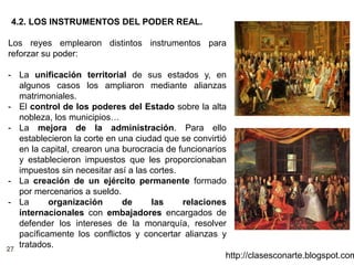27
http://clasesconarte.blogspot.com
4.2. LOS INSTRUMENTOS DEL PODER REAL.
Los reyes emplearon distintos instrumentos para
reforzar su poder:
- La unificación territorial de sus estados y, en
algunos casos los ampliaron mediante alianzas
matrimoniales.
- El control de los poderes del Estado sobre la alta
nobleza, los municipios…
- La mejora de la administración. Para ello
establecieron la corte en una ciudad que se convirtió
en la capital, crearon una burocracia de funcionarios
y establecieron impuestos que les proporcionaban
impuestos sin necesitar así a las cortes.
- La creación de un ejército permanente formado
por mercenarios a sueldo.
- La organización de las relaciones
internacionales con embajadores encargados de
defender los intereses de la monarquía, resolver
pacíficamente los conflictos y concertar alianzas y
tratados.
 