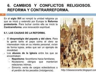 6. CAMBIOS Y CONFLICTOS RELIGIOSOS.
REFORMA Y CONTRARREFORMA.
31
En el siglo XVI se rompió la unidad religiosa ya
que se inició y extendió por Europa la Reforma
protestante. Para luchar contra ella se inició la
Contrarreforma, una renovación espiritual.
6.1. LAS CAUSAS DE LA REFORMA.
- El desprestigio del papado y del clero. Para
la gente tanto el papa como el clero se
interesaban más en su interés personal, vivían
de forma lujosa, antes que ser un ejemplo de
moralidad.
- Los abusos de la Iglesia entre los que se
encontraban:
- Nepotismo: favoritismo hacia familiares.
- Nicolaísmo: clérigos que mantenían
relaciones íntimas.
- Simonía: venta de cargos eclesiásticos o
el perdón de los pecados (indulgencia). http://clasesconarte.blogspot.com
 