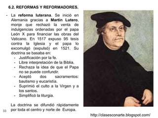 33
http://clasesconarte.blogspot.com/
- La reforma luterana. Se inició en
Alemania gracias a Martín Lutero,
monje que rechazó la venta de
indulgencias ordenadas por el papa
León X para financiar las obras del
Vaticano. En 1517 expuso 95 tesis
contra la Iglesia y el papa lo
excomulgó (expulsó) en 1521. Su
doctrina se basaba en:
- Justificación por la fe.
- Libre interpretación de la Biblia.
- Rechaza la idea de que el Papa
no se puede confundir.
- Aceptó dos sacramentos:
bautismo y eucaristía.
- Suprimió el culto a la Virgen y a
los santos.
- Simplificó la liturgia.
La doctrina se difundió rápidamente
por toda el centro y norte de Europa.
6.2. REFORMAS Y REFORMADORES.
 