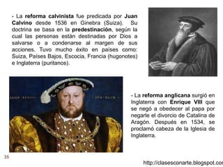 35
http://clasesconarte.blogspot.com
- La reforma calvinista fue predicada por Juan
Calvino desde 1536 en Ginebra (Suiza). Su
doctrina se basa en la predestinación, según la
cual las personas están destinadas por Dios a
salvarse o a condenarse al margen de sus
acciones. Tuvo mucho éxito en países como:
Suiza, Países Bajos, Escocia, Francia (hugonotes)
e Inglaterra (puritanos).
- La reforma anglicana surgió en
Inglaterra con Enrique VIII que
se negó a obedecer al papa por
negarle el divorcio de Catalina de
Aragón. Después en 1534, se
proclamó cabeza de la Iglesia de
Inglaterra.
 