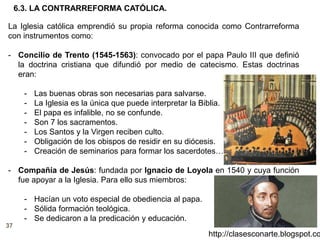 37
http://clasesconarte.blogspot.co
La Iglesia católica emprendió su propia reforma conocida como Contrarreforma
con instrumentos como:
- Concilio de Trento (1545-1563): convocado por el papa Paulo III que definió
la doctrina cristiana que difundió por medio de catecismo. Estas doctrinas
eran:
- Las buenas obras son necesarias para salvarse.
- La Iglesia es la única que puede interpretar la Biblia.
- El papa es infalible, no se confunde.
- Son 7 los sacramentos.
- Los Santos y la Virgen reciben culto.
- Obligación de los obispos de residir en su diócesis.
- Creación de seminarios para formar los sacerdotes…
- Compañía de Jesús: fundada por Ignacio de Loyola en 1540 y cuya función
fue apoyar a la Iglesia. Para ello sus miembros:
- Hacían un voto especial de obediencia al papa.
- Sólida formación teológica.
- Se dedicaron a la predicación y educación.
6.3. LA CONTRARREFORMA CATÓLICA.
 