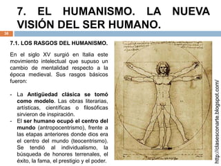 7. EL HUMANISMO. LA NUEVA
VISIÓN DEL SER HUMANO.
38
En el siglo XV surgió en Italia este
movimiento intelectual que supuso un
cambio de mentalidad respecto a la
época medieval. Sus rasgos básicos
fueron:
- La Antigüedad clásica se tomó
como modelo. Las obras literarias,
artísticas, científicas o filosóficas
sirvieron de inspiración.
- El ser humano ocupó el centro del
mundo (antropocentrismo), frente a
las etapas anteriores donde dios era
el centro del mundo (teocentrismo).
Se tendió al individualismo, la
búsqueda de honores terrenales, el
éxito, la fama, el prestigio y el poder.
http://clasesconarte.blogspot.com/
7.1. LOS RASGOS DEL HUMANISMO.
 
