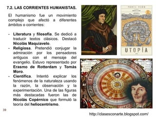 39
http://clasesconarte.blogspot.com/
El humanismo fue un movimiento
complejo que afectó a diferentes
ámbitos o corrientes:
- Literatura y filosofía. Se dedicó a
traducir textos clásicos. Destacó
Nicolás Maquiavelo.
- Religiosa. Pretendió conjugar la
admiración por los pensadores
antiguos con el mensaje del
evangelio. Estuvo representado por
Erasmo de Rotterdam y Tomás
Moro.
- Científica. Intentó explicar los
fenómenos de la naturaleza usando
la razón, la observación y la
experimentación. Una de las figuras
más destacadas fueron las de
Nicolás Copérnico que formuló la
teoría del heliocentrismo.
7.2. LAS CORRIENTES HUMANISTAS.
 
