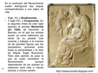 41
http://clasesconarte.blogspot.com/
En la evolución del Renacimiento
suelen distinguirse dos etapas
correspondientes a sus siglos de
vida:
- Siglo XV, o Quattrocento.
- Y siglo XVI, o Cinquecento. En
la segunda mitad de este siglo
aparece el periodo Manierista
(en 1520), de transición al
Barroco, en el que los artistas
toman ya como referencia las
obras de su pasado más
reciente y trabajan a la manera
de las grandes figuras que les
precedieron, primando entre
todas la personalidad y la obra
de Miguel Ángel Buonarroti.
Todo este periodo es pues lo
que se suele considerar el
Renacimiento, aunque
dependiendo de los autores su
extensión será más o menos
precisa, o incluso variará.
 