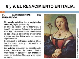 8 y 9. EL RENACIMIENTO EN ITALIA.
42
8.1. CARACTERÍSTICAS DEL
RENACIMIENTO.
- El modelo artístico fue la Antigüedad
clásica (griegos y romanos).
- El arte se inspiró en la naturaleza, e
intentó representar fielmente la realidad.
Para ello, recurrieron a las matemáticas
(el canon) para calcular las proporciones
y la perspectiva lineal para representar
la profundidad.
- Se recuperó el antropocentrismo. El ser
humano como centro y como medida de
todas las cosas.
- Los artistas mejoraron su consideración
social, buscaron la fama. Fueron
financiados y apoyados por mecenas,
como los Médici en Florencia y los papas
en Roma.
http://clasesconarte.blogspot.com/
 