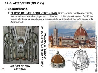 44
http://clasesconarte.blogspot.com/
8.2. QUATTROCENTO (SIGLO XV).
- ARQUITECTURA:
 FILIPPO BRUNELLESCHI (1377 - 1446), típico artista del Renacimiento,
fue arquitecto, escultor, ingeniero militar e inventor de máquinas. Sentó las
bases de toda la arquitectura renacentista al introducir la referencia a la
Antigüedad.
CÚPULA
DE
SANTA
MARÍA
DE
LAS
FLORES,
FLORENCIA
IGLESIA DE SAN
LORENZO
 