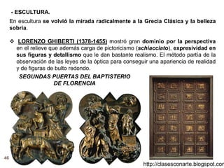 46
http://clasesconarte.blogspot.com
En escultura se volvió la mirada radicalmente a la Grecia Clásica y la belleza
sobria.
 LORENZO GHIBERTI (1378-1455) mostró gran dominio por la perspectiva
en el relieve que además carga de pictoricismo (schiacciato), expresividad en
sus figuras y detallismo que le dan bastante realismo. El método partía de la
observación de las leyes de la óptica para conseguir una apariencia de realidad
y de figuras de bulto redondo.
SEGUNDAS PUERTAS DEL BAPTISTERIO
DE FLORENCIA
- ESCULTURA.
 