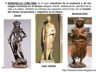 48
http://clasesconarte.blogspot.com
 DONATELLO (1386-1468) es el gran estudioso de la anatomía y de los
rasgos humanos en el tiempo (alegría infantil, adolescencia, plenitud de la
vida y la vejez). También se interesa por aspectos como lo feo. Es el creador
del retrato renacentista y magnífico en el relieve .
DAVID
SAN JORGE
MAGDALENA
 