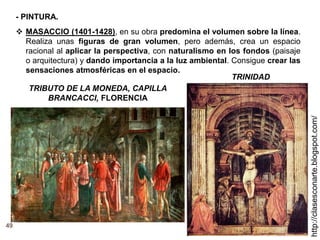 49
http://clasesconarte.blogspot.com/
 MASACCIO (1401-1428), en su obra predomina el volumen sobre la línea.
Realiza unas figuras de gran volumen, pero además, crea un espacio
racional al aplicar la perspectiva, con naturalismo en los fondos (paisaje
o arquitectura) y dando importancia a la luz ambiental. Consigue crear las
sensaciones atmosféricas en el espacio.
TRINIDAD
TRIBUTO DE LA MONEDA, CAPILLA
BRANCACCI, FLORENCIA
- PINTURA.
 