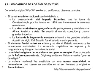 5
http://clasesconarte.blogspot.com/
1.2. LOS CAMBIOS DE LOS SIGLOS XV Y XVI.
Durante los siglos XV y XVI se dieron, en Europa, diversos cambios:
- El panorama internacional cambió debido a:
o La desaparición del imperio bizantino tras la toma de
Constantinopla por los turcos en 1453 que incrementó la amenaza
musulmana.
o Los descubrimientos geográficos de portugueses y castellanos en
África, América y Asia. Se amplió el mundo conocido y crearon
grandes imperios.
o La lucha de la hegemonía europea enfrentó a los grandes estados.
A partir del siglo XVI España fue el estado más importante.
- El sistema feudal entró en crisis y se dio el Estado moderno y las
monarquías autoritarias. La economía capitalista se impuso y la
burguesía adquirió gran importancia social.
- La unidad religiosa del occidente europeo se rompió. Fue provocada
por la Reforma protestante. Originó grandes conflictos armados “guerras
de religión”.
- La cultura medieval fue sustituida por una nueva mentalidad, el
humanismo, que centró su atención en el ser humano y originó el
Renacimiento.
 