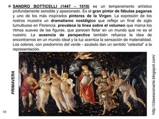 50
http://clasesconarte.blogspot.com/
 SANDRO BOTTICELLI (1447 - 1510) es un temperamento artístico
profundamente sensible y apasionado. Es el gran pintor de fábulas paganas
y uno de los más inspirados pintores de la Virgen. La expresión de los
rostros muestra un dramatismo nostálgico que refleja un final de siglo
tumultuoso en Florencia. prevalece la línea sobre el volumen que marca los
ritmos suaves de las figuras, que parecen flotar en un mundo que no es el
nuestro. La ausencia de perspectiva también refuerza la idea de
encontrarnos en un mundo ideal y la luz acentúa la sensación de materialidad.
Los colores, con predominio del verde - azulado dan un sentido “celestial” a la
representación.
PRIMAVERA
 
