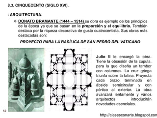 52
http://clasesconarte.blogspot.com
8.3. CINQUECENTO (SIGLO XVI).
- ARQUITECTURA.
 DONATO BRAMANTE (1444 – 1514) su obra es ejemplo de los principios
de la época ya que se basan en la proporción y el equilibrio. También
destaca por la riqueza decorativa de gusto cuatrocentista. Sus obras más
destacadas son:
PROYECTO PARA LA BASÍLICA DE SAN PEDRO DEL VATICANO
Julio II le encargó la obra.
Tiene la obsesión de la cúpula,
para la que diseña un tambor
con columnas. La cruz griega
triunfa sobre la latina. Proyecta
cada brazo terminado en
ábside semicircular y con
pórtico al exterior. La obra
avanzará lentamente y varios
arquitectos introducirán
novedades esenciales.
 