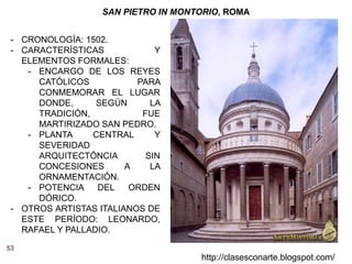 53
http://clasesconarte.blogspot.com/
SAN PIETRO IN MONTORIO, ROMA
- CRONOLOGÍA: 1502.
- CARACTERÍSTICAS Y
ELEMENTOS FORMALES:
- ENCARGO DE LOS REYES
CATÓLICOS PARA
CONMEMORAR EL LUGAR
DONDE, SEGÚN LA
TRADICIÓN, FUE
MARTIRIZADO SAN PEDRO.
- PLANTA CENTRAL Y
SEVERIDAD
ARQUITECTÓNCIA SIN
CONCESIONES A LA
ORNAMENTACIÓN.
- POTENCIA DEL ORDEN
DÓRICO.
- OTROS ARTISTAS ITALIANOS DE
ESTE PERÍODO: LEONARDO,
RAFAEL Y PALLADIO.
 