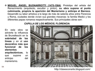54
http://clasesconarte.blogspot.com/
 MIGUEL ÁNGEL BUONARROTTI (1475-1564). Prototipo del artista del
Renacimiento (arquitecto, escultor y pintor), su obra supone el punto
culminante, propicia la aparición del Manierismo y anticipa el Barroco.
Desarrolló su labor artística a lo largo de más de setenta años entre Florencia
y Roma, ciudades donde vivían sus grandes mecenas: la familia Medici y los
diferentes papas romanos respectivamente. Sus principales obras son:
CAPILLA DE LOS MÉDICIS, FLORENCIA
En esta obra se
advierte la influencia
de Brunelleschi en la
sobriedad de las
líneas y en el uso
decorativo más que
funcional de los
elementos
arquitectónicos, lo
que supone un
anticipo del
manierismo.
 