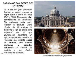 55
http://clasesconarte.blogspot.com/
Va a ser su gran proyecto,
llevado a cabo gracias al
Papa Julio II entre los años
1547 y 1564. Retornó al plan
centralizado de Bramante.
Sin embargo solo pudo
realizar la cúpula. Dicha
cúpula, de 42 metros de
diámetro y 131 de altura está
inspirada en la que
Brunelleschi levantara un
siglo antes para la catedral de
Florencia; se levanta sobre
un tambor que alterna
ventanas y grandes
columnas y servirá de
modelo a las cúpulas
romanas del Barroco.
CÚPULA DE SAN PEDRO DEL
VATICANO
 