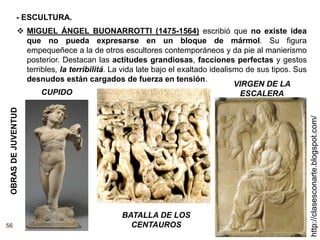 56
http://clasesconarte.blogspot.com/
 MIGUEL ÁNGEL BUONARROTTI (1475-1564) escribió que no existe idea
que no pueda expresarse en un bloque de mármol. Su figura
empequeñece a la de otros escultores contemporáneos y da pie al manierismo
posterior. Destacan las actitudes grandiosas, facciones perfectas y gestos
terribles, la terribilitá. La vida late bajo el exaltado idealismo de sus tipos. Sus
desnudos están cargados de fuerza en tensión.
VIRGEN DE LA
ESCALERA
OBRAS
DE
JUVENTUD
BATALLA DE LOS
CENTAUROS
CUPIDO
- ESCULTURA.
 