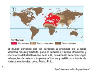 6
http://clasesconarte.blogspot.com/
El mundo conocido por los europeos a principios de la Edad
Moderna era muy limitado, pues se reducía a Europa Occidental y
el contorno del Mediterráneo. Mas allá, únicamente se tenían vagas
referencias de reinos e imperios africanos y asiáticos a través de
viajeros medievales, como Marco Polo.
 